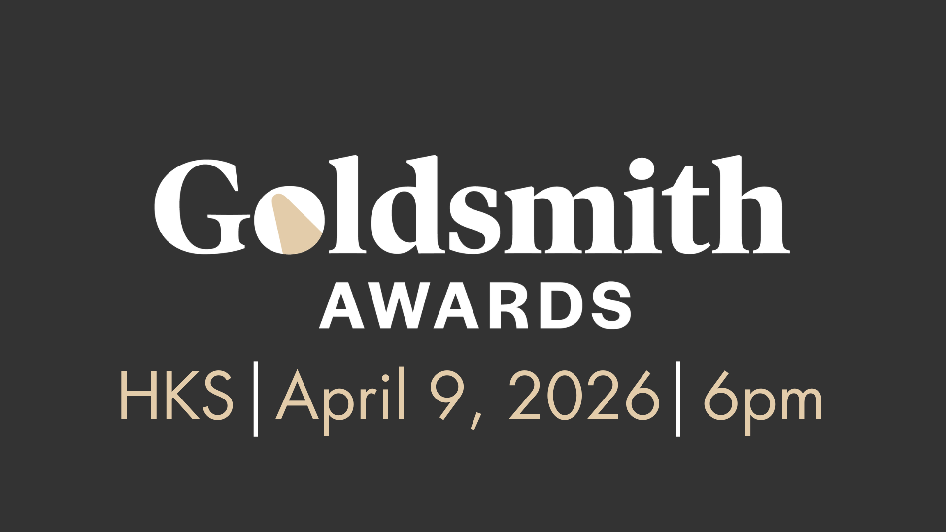 Graphic with a dark gray background displaying the text “Goldsmith Awards” in large white letters, with a stylized gold-and-white shape inside the “o.” Below, in smaller gold text, it reads: “HKS | April 9, 2026 | 6pm.”